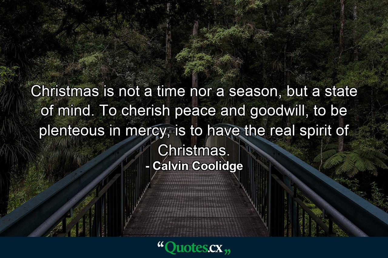 Christmas is not a time nor a season, but a state of mind. To cherish peace and goodwill, to be plenteous in mercy, is to have the real spirit of Christmas. - Quote by Calvin Coolidge