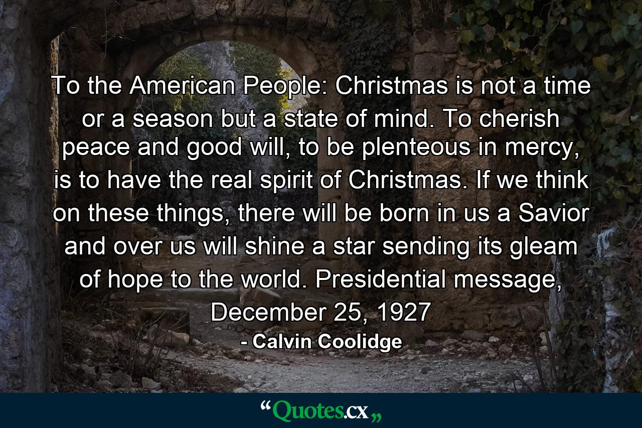 To the American People: Christmas is not a time or a season but a state of mind. To cherish peace and good will, to be plenteous in mercy, is to have the real spirit of Christmas. If we think on these things, there will be born in us a Savior and over us will shine a star sending its gleam of hope to the world. Presidential message, December 25, 1927 - Quote by Calvin Coolidge