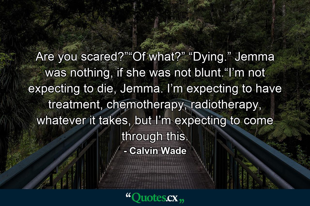 Are you scared?”“Of what?” “Dying.” Jemma was nothing, if she was not blunt.“I’m not expecting to die, Jemma. I’m expecting to have treatment, chemotherapy, radiotherapy, whatever it takes, but I’m expecting to come through this. - Quote by Calvin Wade