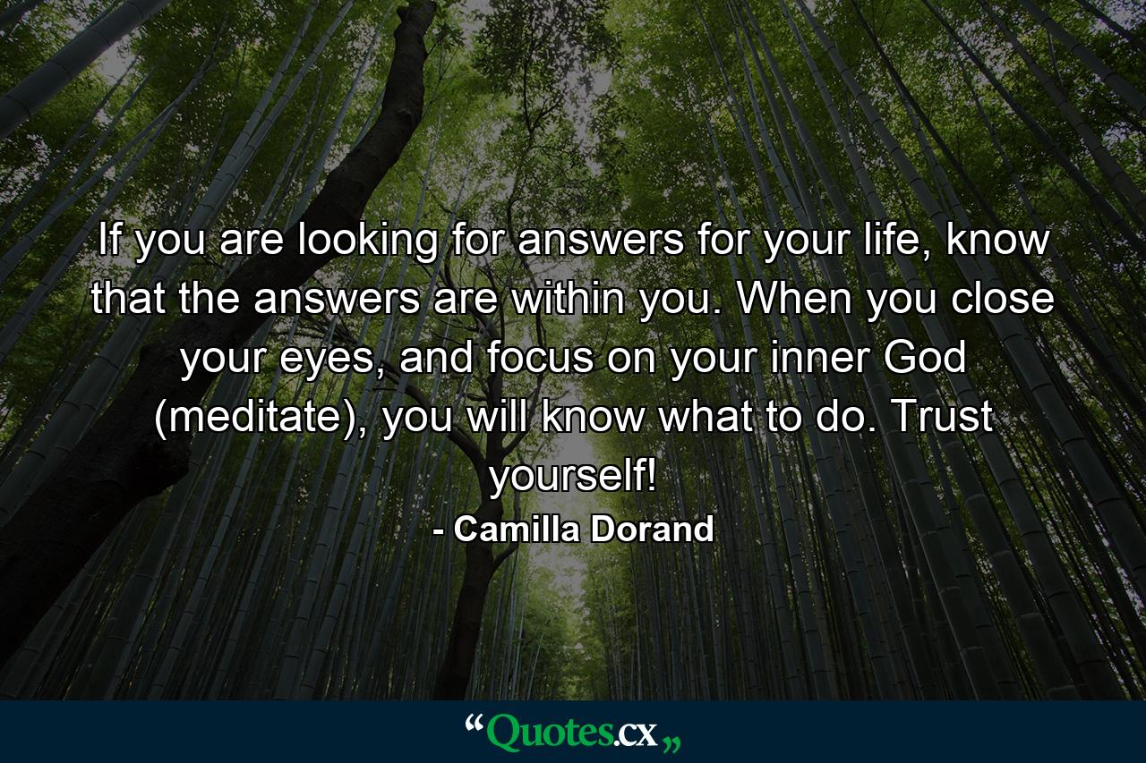 If you are looking for answers for your life, know that the answers are within you. When you close your eyes, and focus on your inner God (meditate), you will know what to do. Trust yourself! - Quote by Camilla Dorand