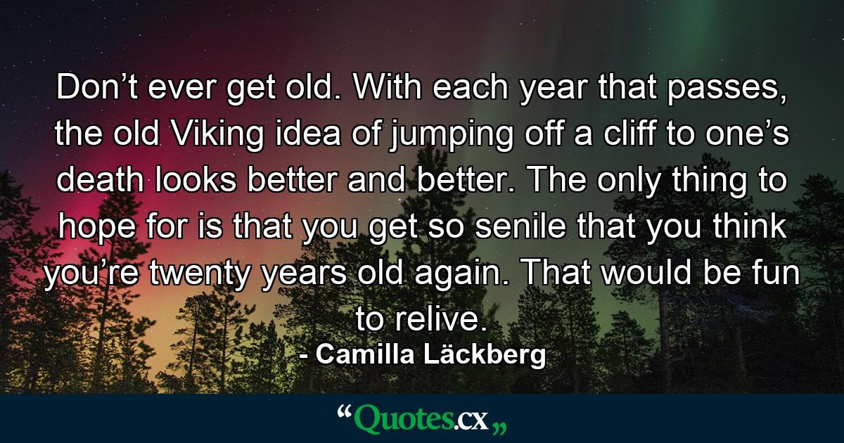 Don’t ever get old. With each year that passes, the old Viking idea of jumping off a cliff to one’s death looks better and better. The only thing to hope for is that you get so senile that you think you’re twenty years old again. That would be fun to relive. - Quote by Camilla Läckberg