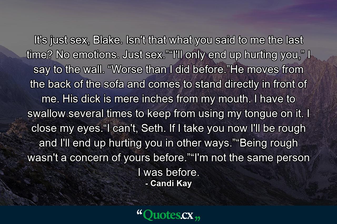 It's just sex, Blake. Isn't that what you said to me the last time? No emotions. Just sex.”“I'll only end up hurting you,” I say to the wall. “Worse than I did before.”He moves from the back of the sofa and comes to stand directly in front of me. His dick is mere inches from my mouth. I have to swallow several times to keep from using my tongue on it. I close my eyes.“I can't, Seth. If I take you now I'll be rough and I'll end up hurting you in other ways.”“Being rough wasn't a concern of yours before.”“I'm not the same person I was before. - Quote by Candi Kay