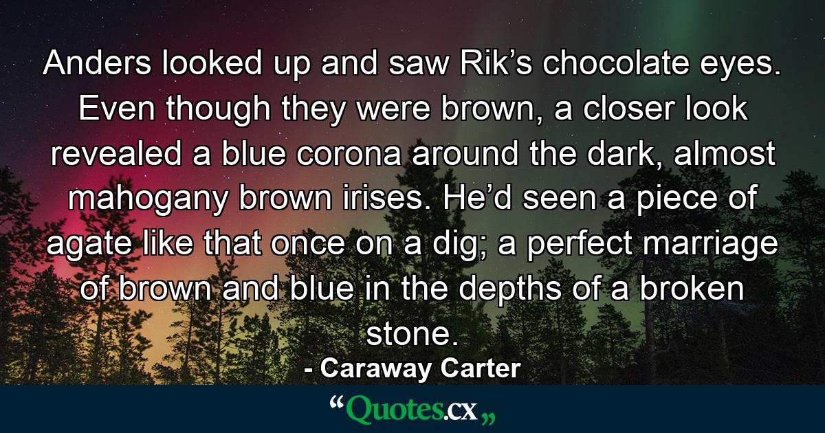 Anders looked up and saw Rik’s chocolate eyes. Even though they were brown, a closer look revealed a blue corona around the dark, almost mahogany brown irises. He’d seen a piece of agate like that once on a dig; a perfect marriage of brown and blue in the depths of a broken stone. - Quote by Caraway Carter