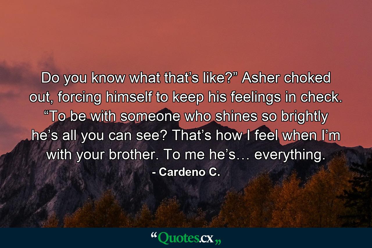 Do you know what that’s like?” Asher choked out, forcing himself to keep his feelings in check. “To be with someone who shines so brightly he’s all you can see? That’s how I feel when I’m with your brother. To me he’s… everything. - Quote by Cardeno C.