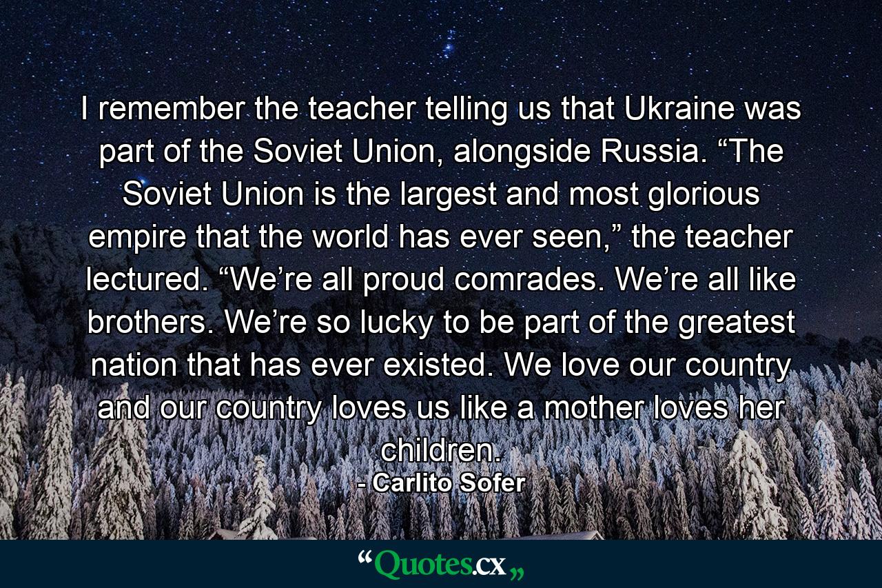 I remember the teacher telling us that Ukraine was part of the Soviet Union, alongside Russia. “The Soviet Union is the largest and most glorious empire that the world has ever seen,” the teacher lectured. “We’re all proud comrades. We’re all like brothers. We’re so lucky to be part of the greatest nation that has ever existed. We love our country and our country loves us like a mother loves her children. - Quote by Carlito Sofer