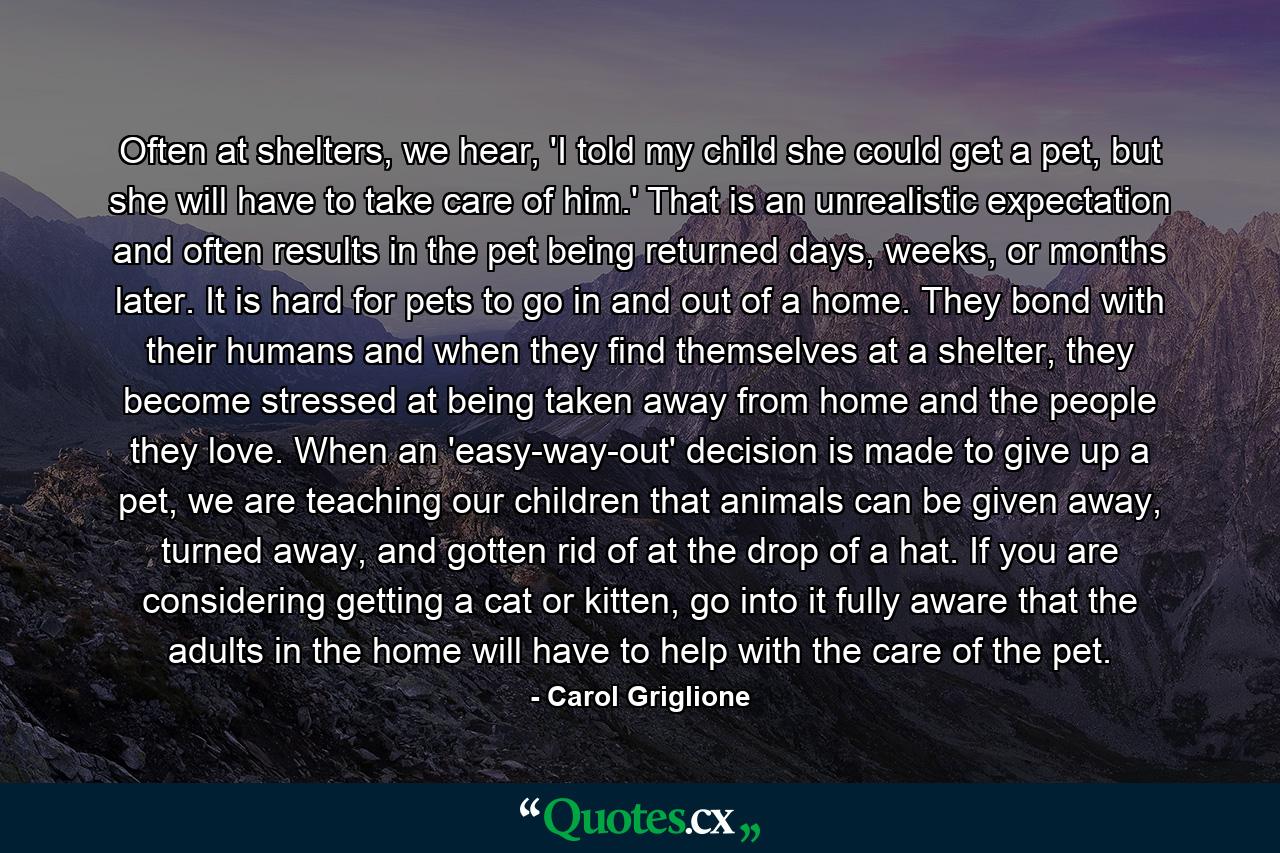 Often at shelters, we hear, 'I told my child she could get a pet, but she will have to take care of him.' That is an unrealistic expectation and often results in the pet being returned days, weeks, or months later. It is hard for pets to go in and out of a home. They bond with their humans and when they find themselves at a shelter, they become stressed at being taken away from home and the people they love. When an 'easy-way-out' decision is made to give up a pet, we are teaching our children that animals can be given away, turned away, and gotten rid of at the drop of a hat. If you are considering getting a cat or kitten, go into it fully aware that the adults in the home will have to help with the care of the pet. - Quote by Carol Griglione