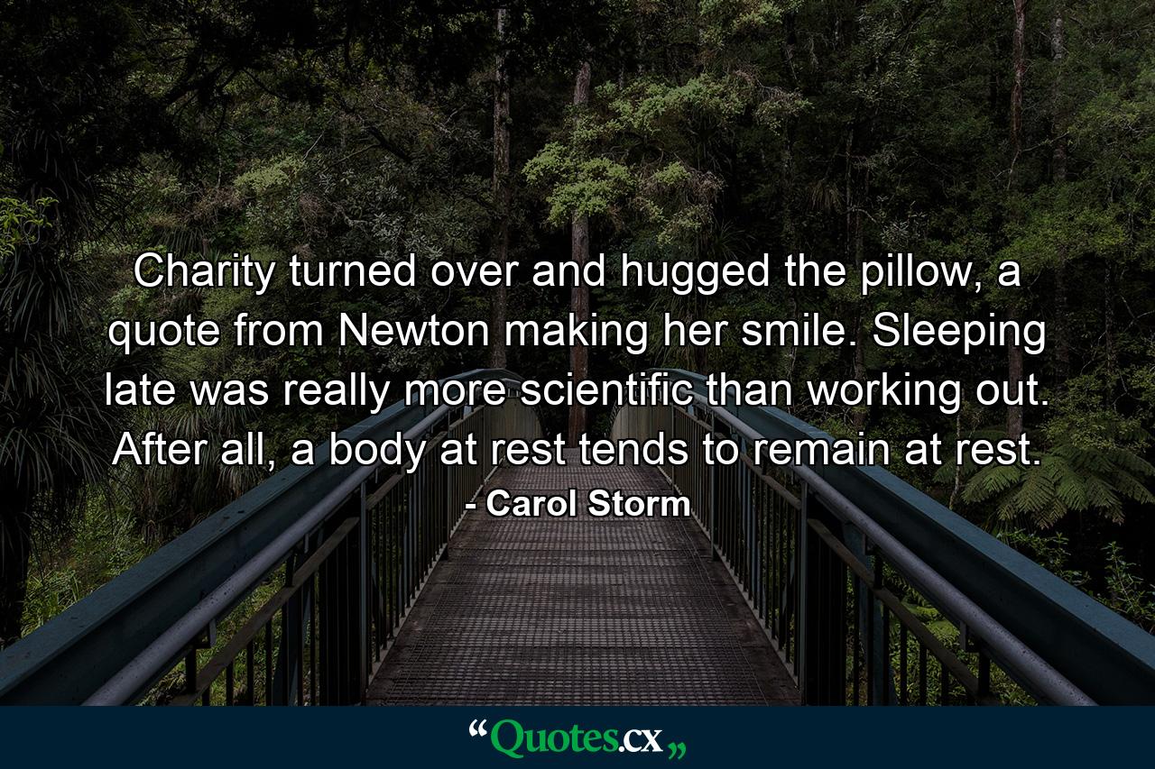 Charity turned over and hugged the pillow, a quote from Newton making her smile. Sleeping late was really more scientific than working out. After all, a body at rest tends to remain at rest. - Quote by Carol Storm