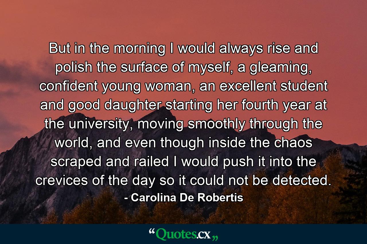 But in the morning I would always rise and polish the surface of myself, a gleaming, confident young woman, an excellent student and good daughter starting her fourth year at the university, moving smoothly through the world, and even though inside the chaos scraped and railed I would push it into the crevices of the day so it could not be detected. - Quote by Carolina De Robertis