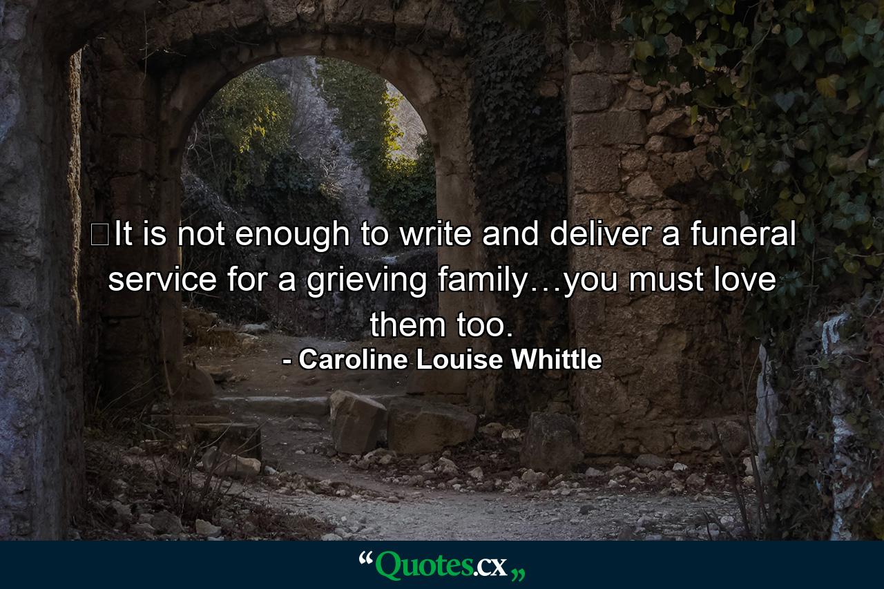 ​It is not enough to write and deliver a funeral service for a grieving family…you must love them too. - Quote by Caroline Louise Whittle