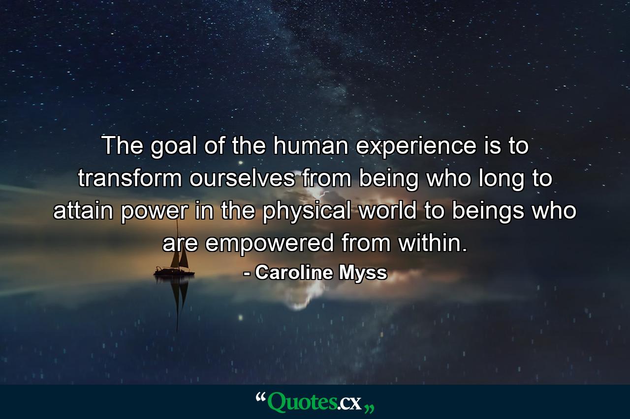 The goal of the human experience is to transform ourselves from being who long to attain power in the physical world to beings who are empowered from within. - Quote by Caroline Myss