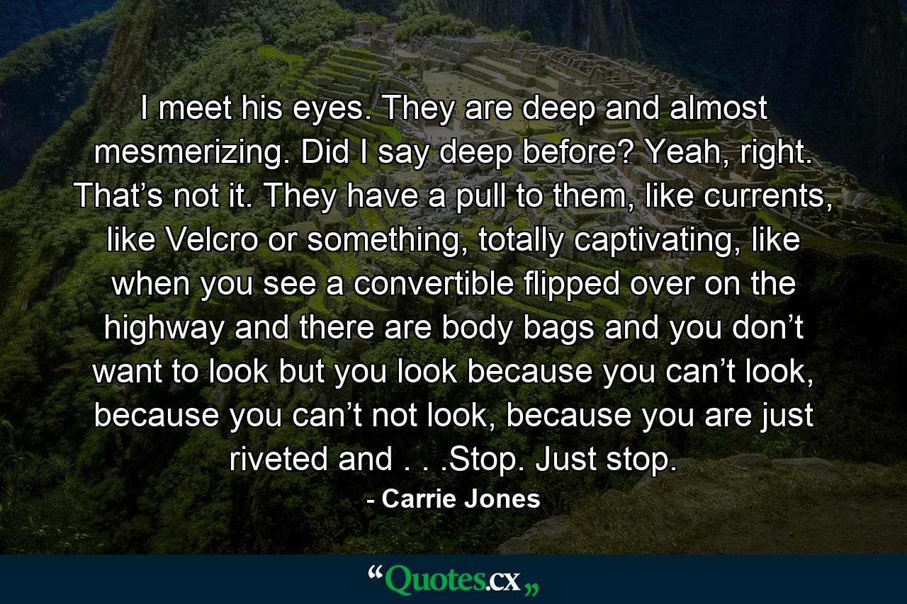 I meet his eyes. They are deep and almost mesmerizing. Did I say deep before? Yeah, right. That’s not it. They have a pull to them, like currents, like Velcro or something, totally captivating, like when you see a convertible flipped over on the highway and there are body bags and you don’t want to look but you look because you can’t look, because you can’t not look, because you are just riveted and . . .Stop. Just stop. - Quote by Carrie Jones