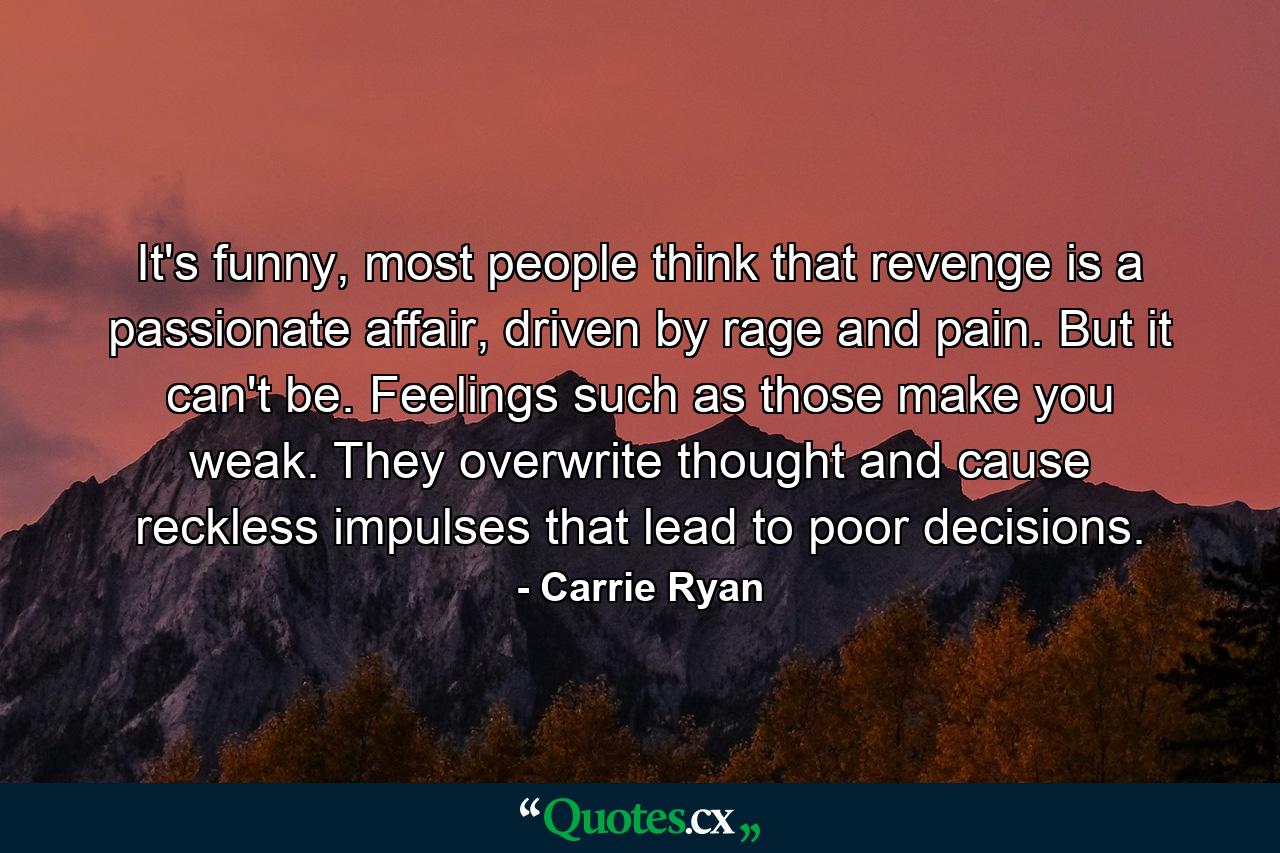 It's funny, most people think that revenge is a passionate affair, driven by rage and pain. But it can't be. Feelings such as those make you weak. They overwrite thought and cause reckless impulses that lead to poor decisions. - Quote by Carrie Ryan