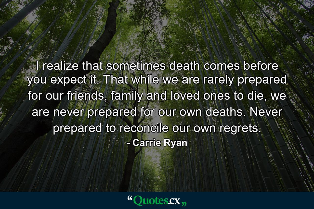 I realize that sometimes death comes before you expect it. That while we are rarely prepared for our friends, family and loved ones to die, we are never prepared for our own deaths. Never prepared to reconcile our own regrets. - Quote by Carrie Ryan