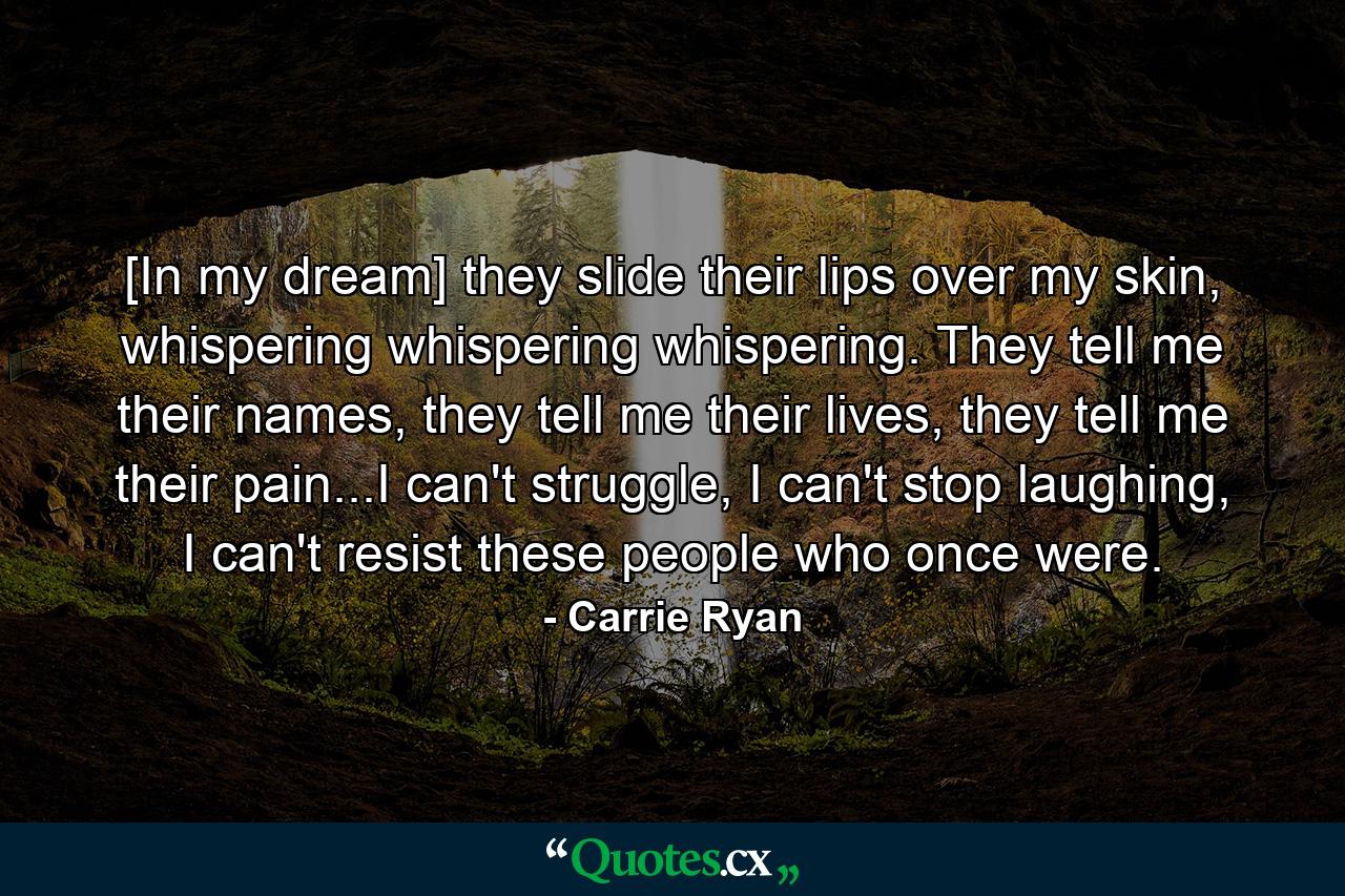 [In my dream] they slide their lips over my skin, whispering whispering whispering. They tell me their names, they tell me their lives, they tell me their pain...I can't struggle, I can't stop laughing, I can't resist these people who once were. - Quote by Carrie Ryan