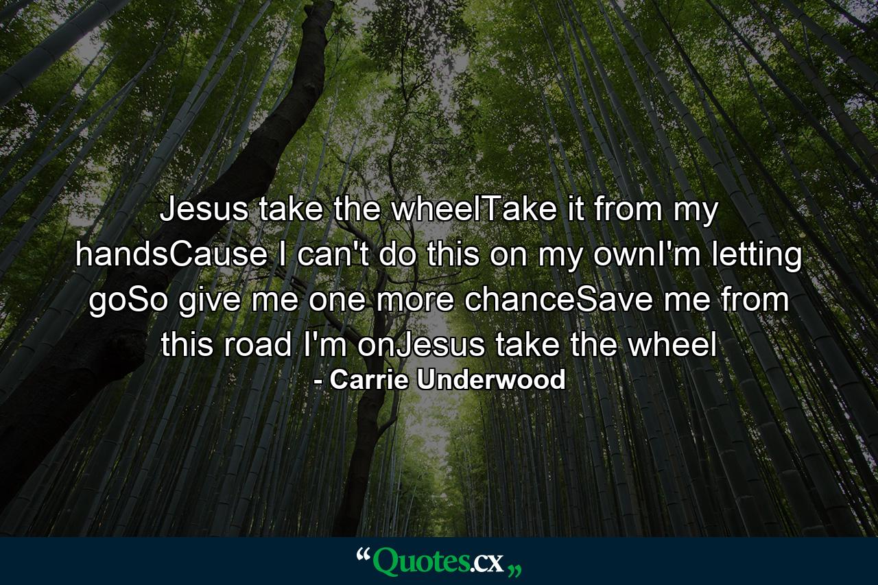 Jesus take the wheelTake it from my handsCause I can't do this on my ownI'm letting goSo give me one more chanceSave me from this road I'm onJesus take the wheel - Quote by Carrie Underwood