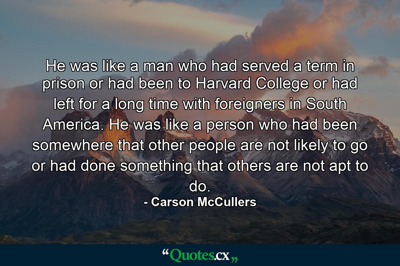 He was like a man who had served a term in prison or had been to Harvard College or had left for a long time with foreigners in South America. He was like a person who had been somewhere that other people are not likely to go or had done something that others are not apt to do. - Quote by Carson McCullers