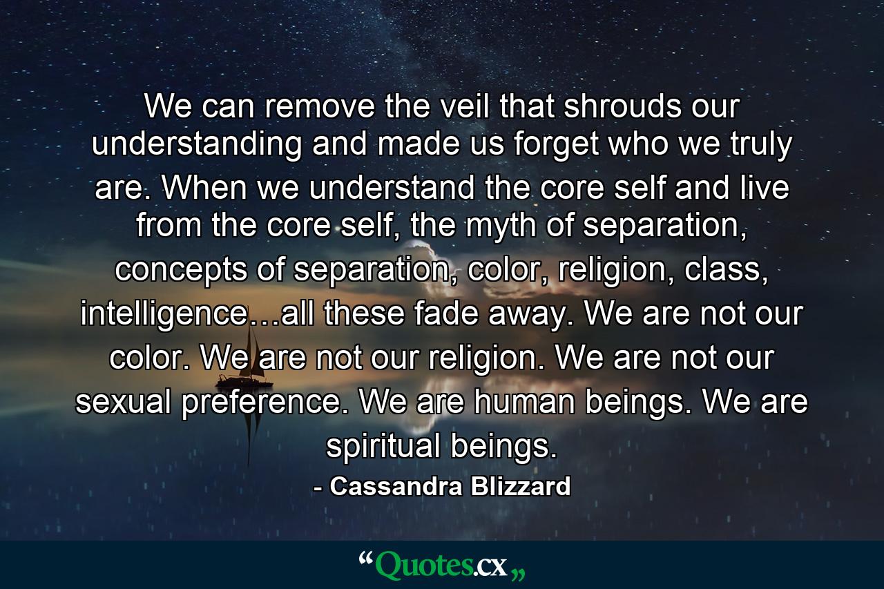 We can remove the veil that shrouds our understanding and made us forget who we truly are. When we understand the core self and live from the core self, the myth of separation, concepts of separation, color, religion, class, intelligence…all these fade away. We are not our color. We are not our religion. We are not our sexual preference. We are human beings. We are spiritual beings. - Quote by Cassandra Blizzard