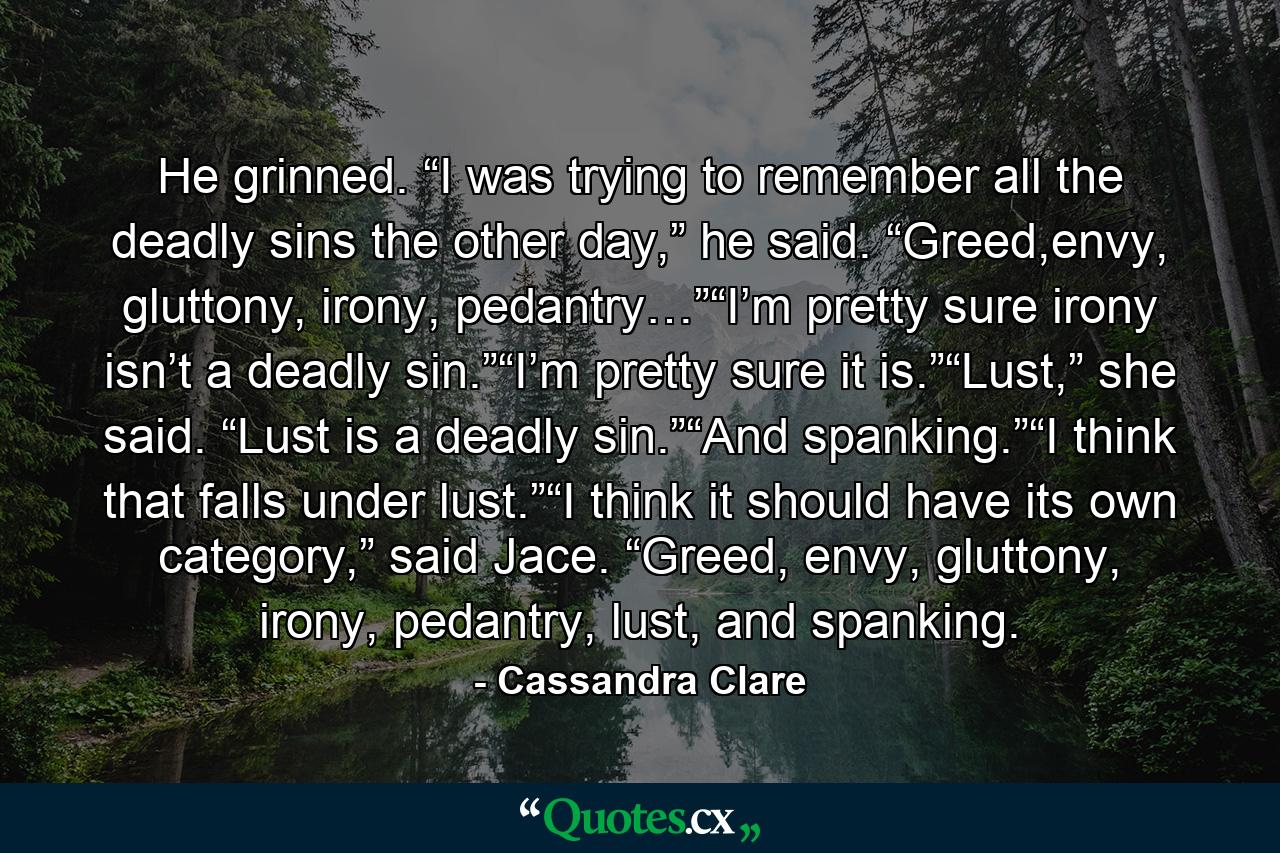 He grinned. “I was trying to remember all the deadly sins the other day,” he said. “Greed,envy, gluttony, irony, pedantry…”“I’m pretty sure irony isn’t a deadly sin.”“I’m pretty sure it is.”“Lust,” she said. “Lust is a deadly sin.”“And spanking.”“I think that falls under lust.”“I think it should have its own category,” said Jace. “Greed, envy, gluttony, irony, pedantry, lust, and spanking. - Quote by Cassandra Clare