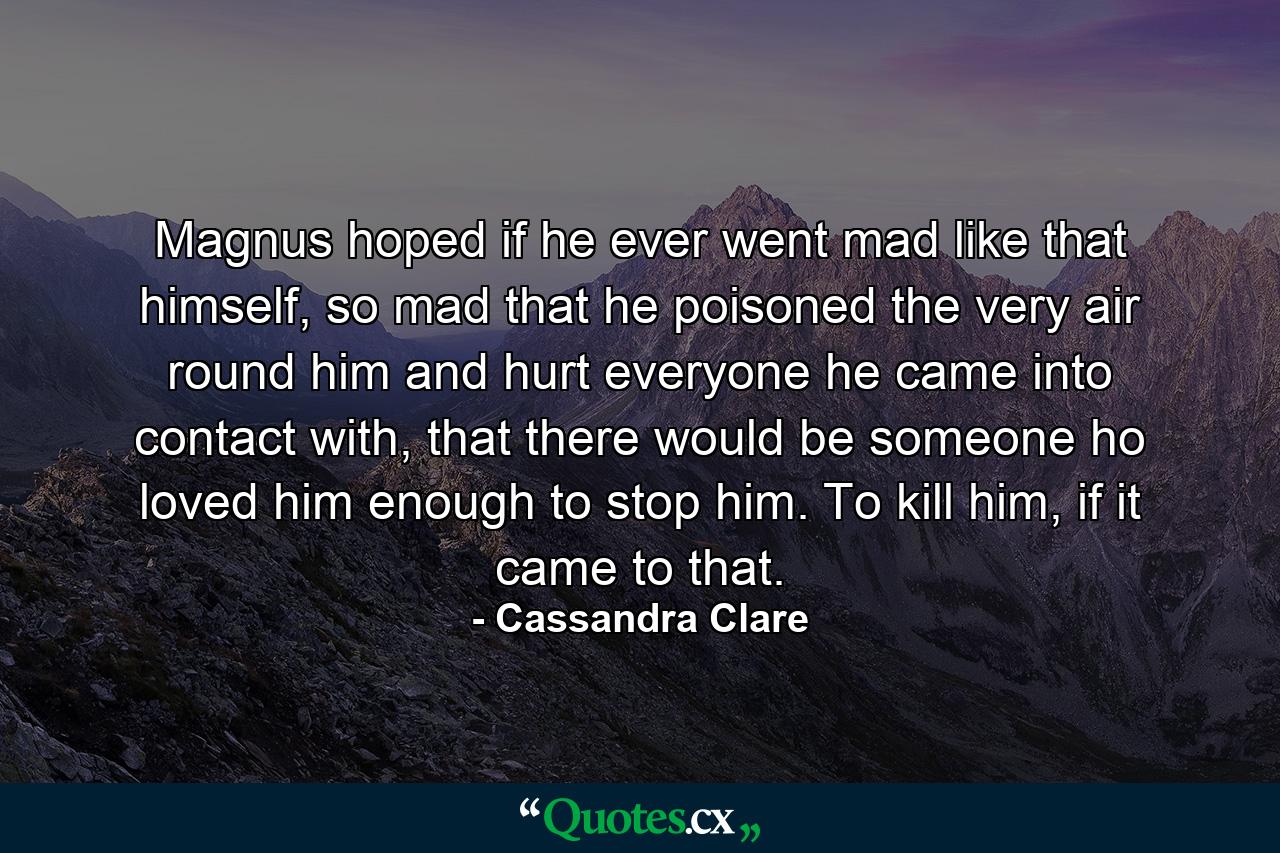 Magnus hoped if he ever went mad like that himself, so mad that he poisoned the very air round him and hurt everyone he came into contact with, that there would be someone ho loved him enough to stop him. To kill him, if it came to that. - Quote by Cassandra Clare