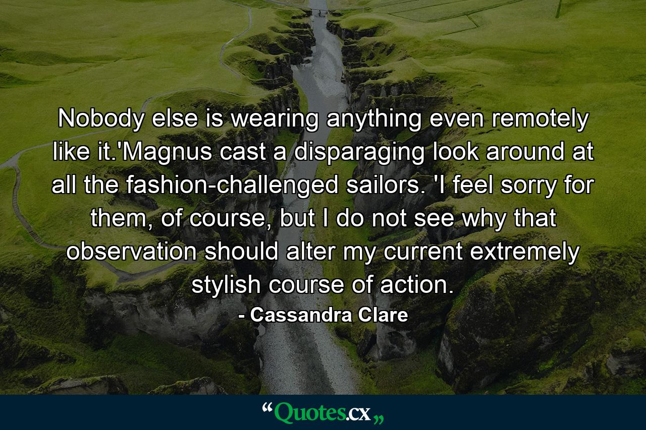 Nobody else is wearing anything even remotely like it.'Magnus cast a disparaging look around at all the fashion-challenged sailors. 'I feel sorry for them, of course, but I do not see why that observation should alter my current extremely stylish course of action. - Quote by Cassandra Clare