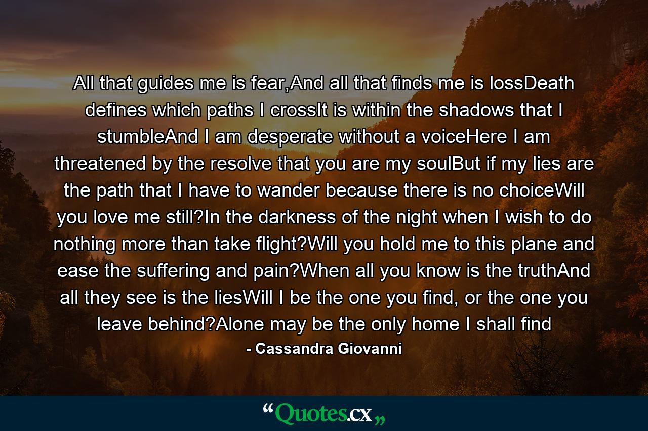 All that guides me is fear,And all that finds me is lossDeath defines which paths I crossIt is within the shadows that I stumbleAnd I am desperate without a voiceHere I am threatened by the resolve that you are my soulBut if my lies are the path that I have to wander because there is no choiceWill you love me still?In the darkness of the night when I wish to do nothing more than take flight?Will you hold me to this plane and ease the suffering and pain?When all you know is the truthAnd all they see is the liesWill I be the one you find, or the one you leave behind?Alone may be the only home I shall find - Quote by Cassandra Giovanni