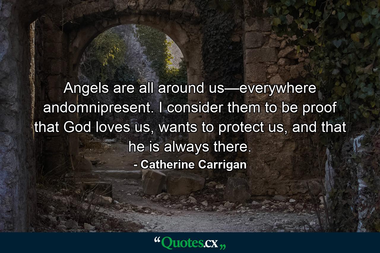 Angels are all around us—everywhere andomnipresent. I consider them to be proof that God loves us, wants to protect us, and that he is always there. - Quote by Catherine Carrigan