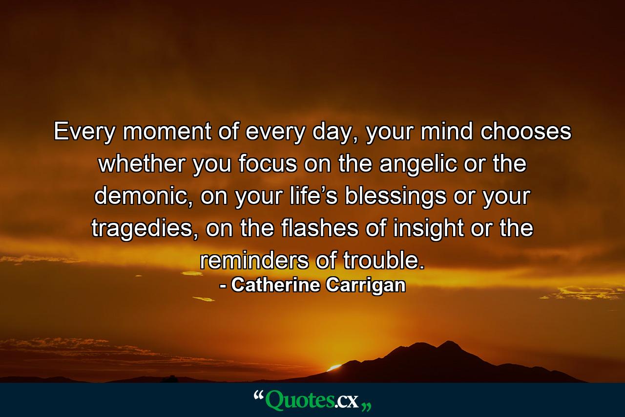 Every moment of every day, your mind chooses whether you focus on the angelic or the demonic, on your life’s blessings or your tragedies, on the flashes of insight or the reminders of trouble. - Quote by Catherine Carrigan