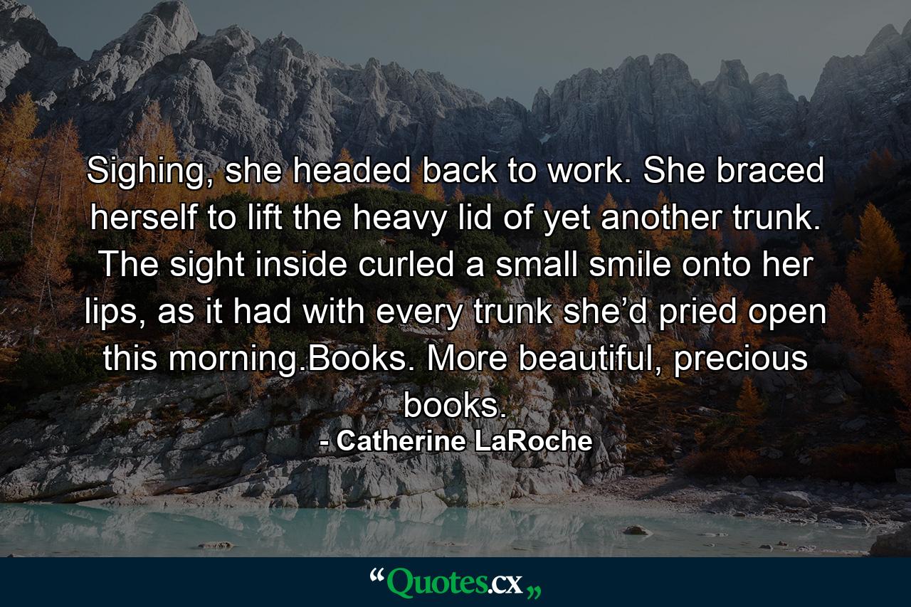 Sighing, she headed back to work. She braced herself to lift the heavy lid of yet another trunk. The sight inside curled a small smile onto her lips, as it had with every trunk she’d pried open this morning.Books. More beautiful, precious books. - Quote by Catherine LaRoche