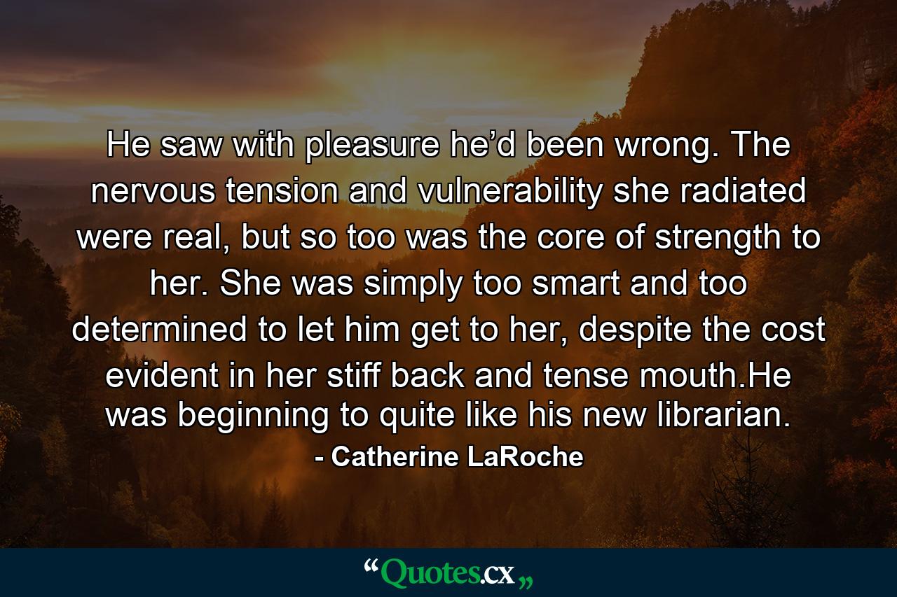 He saw with pleasure he’d been wrong. The nervous tension and vulnerability she radiated were real, but so too was the core of strength to her. She was simply too smart and too determined to let him get to her, despite the cost evident in her stiff back and tense mouth.He was beginning to quite like his new librarian. - Quote by Catherine LaRoche