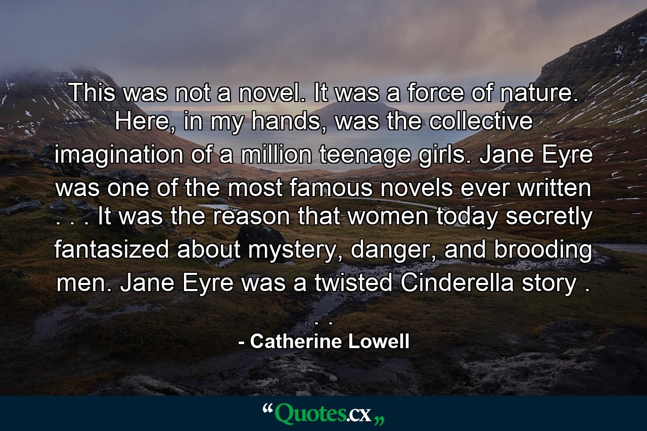 This was not a novel. It was a force of nature. Here, in my hands, was the collective imagination of a million teenage girls. Jane Eyre was one of the most famous novels ever written . . . It was the reason that women today secretly fantasized about mystery, danger, and brooding men. Jane Eyre was a twisted Cinderella story . . . - Quote by Catherine Lowell