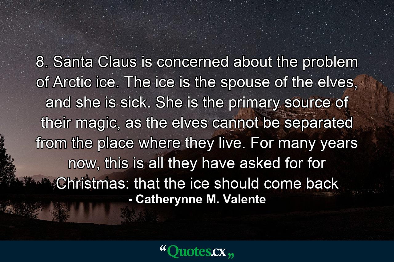 8. Santa Claus is concerned about the problem of Arctic ice. The ice is the spouse of the elves, and she is sick. She is the primary source of their magic, as the elves cannot be separated from the place where they live. For many years now, this is all they have asked for for Christmas: that the ice should come back - Quote by Catherynne M. Valente