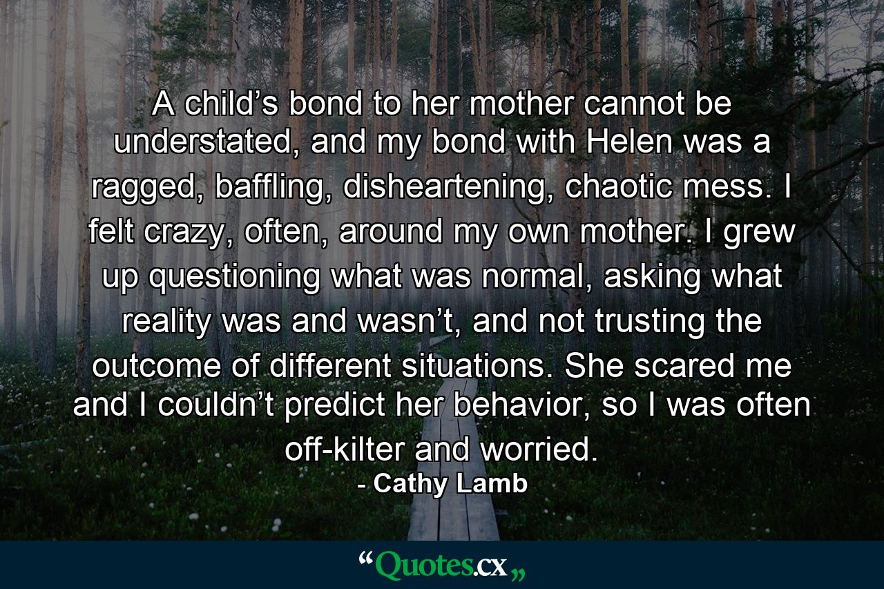 A child’s bond to her mother cannot be understated, and my bond with Helen was a ragged, baffling, disheartening, chaotic mess. I felt crazy, often, around my own mother. I grew up questioning what was normal, asking what reality was and wasn’t, and not trusting the outcome of different situations. She scared me and I couldn’t predict her behavior, so I was often off-kilter and worried. - Quote by Cathy Lamb