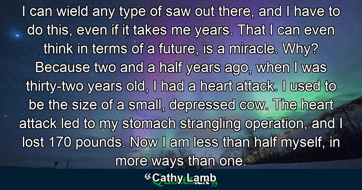 I can wield any type of saw out there, and I have to do this, even if it takes me years. That I can even think in terms of a future, is a miracle. Why? Because two and a half years ago, when I was thirty-two years old, I had a heart attack. I used to be the size of a small, depressed cow. The heart attack led to my stomach strangling operation, and I lost 170 pounds. Now I am less than half myself, in more ways than one. - Quote by Cathy Lamb