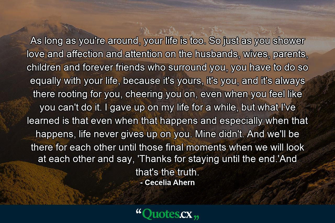 As long as you're around, your life is too. So just as you shower love and affection and attention on the husbands, wives, parents, children and forever friends who surround you, you have to do so equally with your life, because it's yours, it's you, and it's always there rooting for you, cheering you on, even when you feel like you can't do it. I gave up on my life for a while, but what I've learned is that even when that happens and especially when that happens, life never gives up on you. Mine didn't. And we'll be there for each other until those final moments when we will look at each other and say, 'Thanks for staying until the end.'And that's the truth. - Quote by Cecelia Ahern