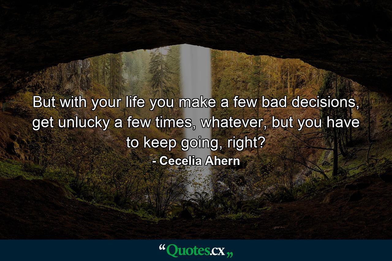 But with your life you make a few bad decisions, get unlucky a few times, whatever, but you have to keep going, right? - Quote by Cecelia Ahern