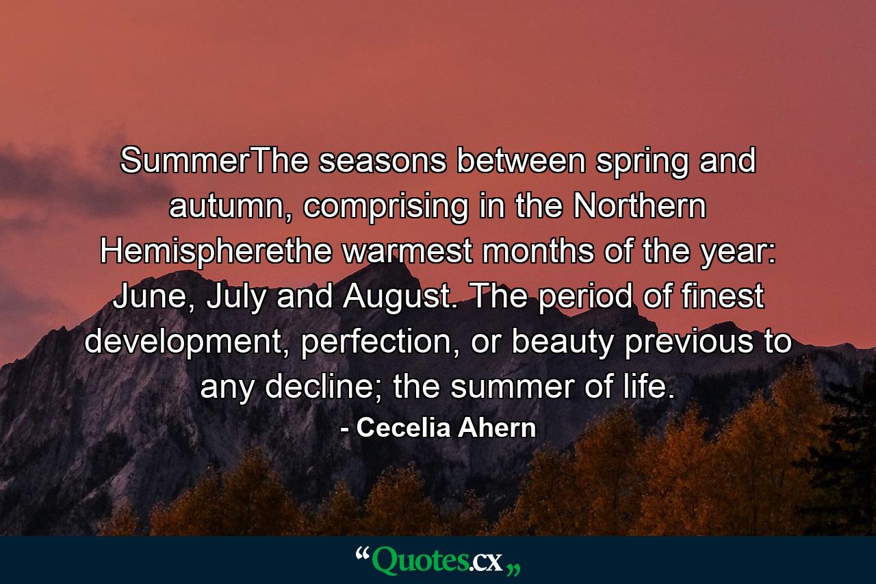 SummerThe seasons between spring and autumn, comprising in the Northern Hemispherethe warmest months of the year: June, July and August. The period of finest development, perfection, or beauty previous to any decline; the summer of life. - Quote by Cecelia Ahern