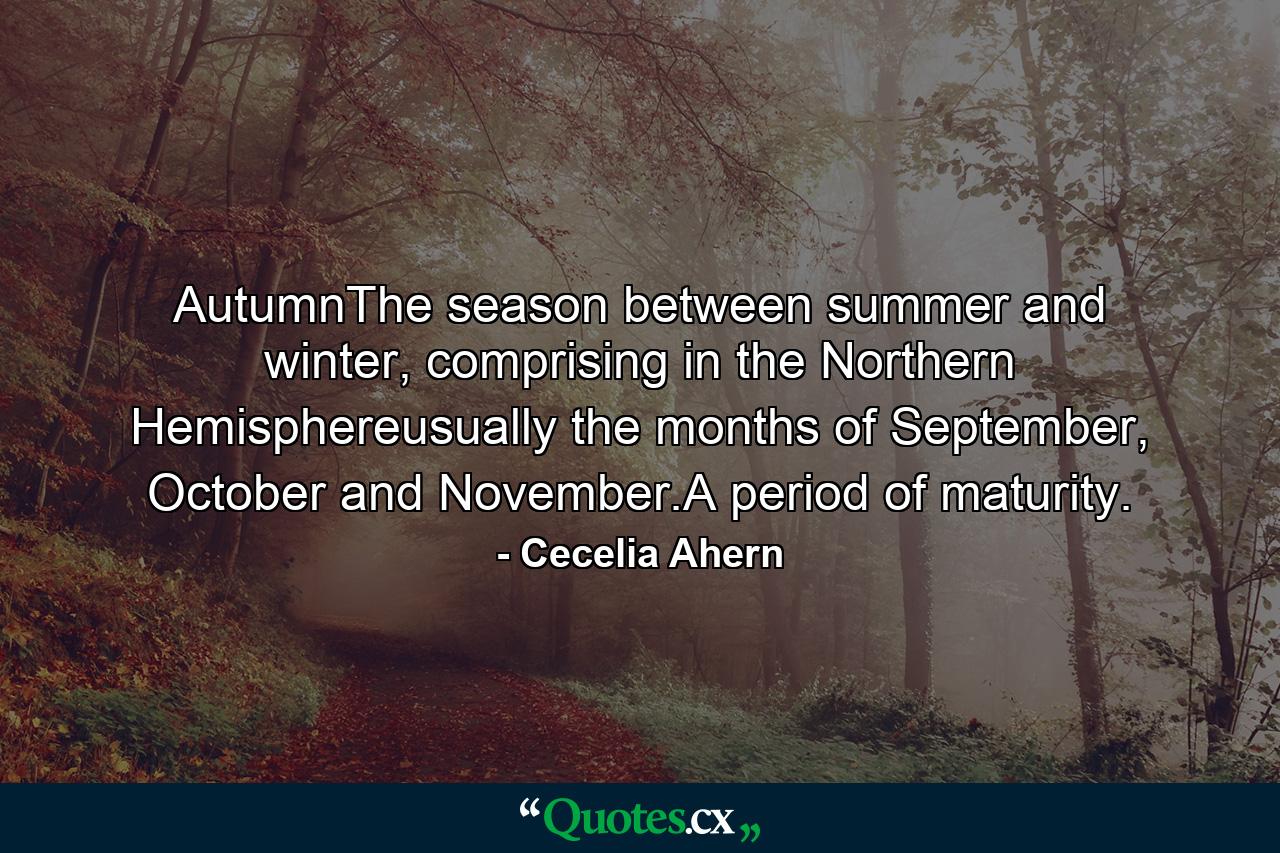 AutumnThe season between summer and winter, comprising in the Northern Hemisphereusually the months of September, October and November.A period of maturity. - Quote by Cecelia Ahern