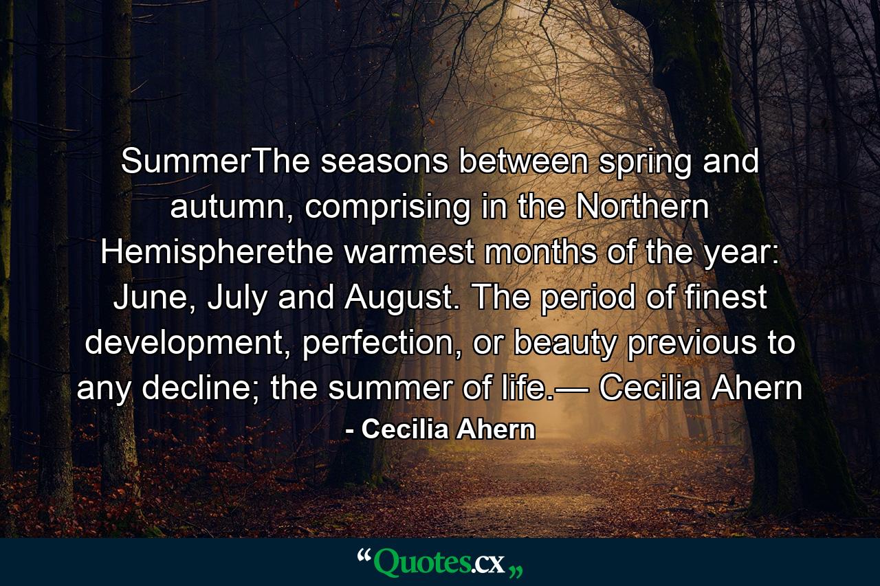 SummerThe seasons between spring and autumn, comprising in the Northern Hemispherethe warmest months of the year: June, July and August. The period of finest development, perfection, or beauty previous to any decline; the summer of life.― Cecilia Ahern - Quote by Cecilia Ahern