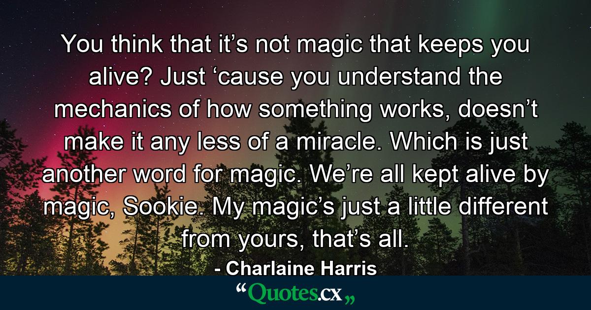 You think that it’s not magic that keeps you alive? Just ‘cause you understand the mechanics of how something works, doesn’t make it any less of a miracle. Which is just another word for magic. We’re all kept alive by magic, Sookie. My magic’s just a little different from yours, that’s all. - Quote by Charlaine Harris