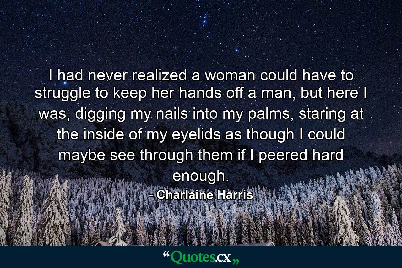 I had never realized a woman could have to struggle to keep her hands off a man, but here I was, digging my nails into my palms, staring at the inside of my eyelids as though I could maybe see through them if I peered hard enough. - Quote by Charlaine Harris