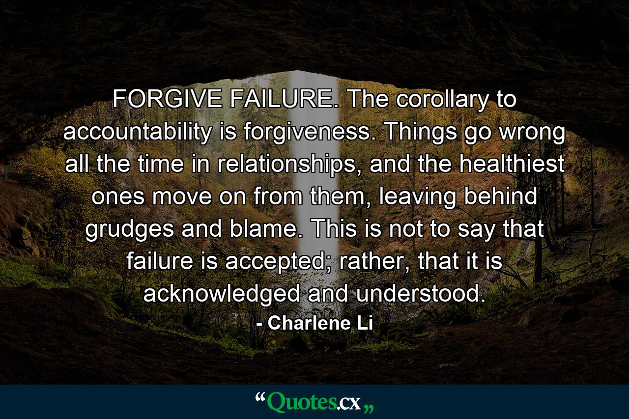 FORGIVE FAILURE. The corollary to accountability is forgiveness. Things go wrong all the time in relationships, and the healthiest ones move on from them, leaving behind grudges and blame. This is not to say that failure is accepted; rather, that it is acknowledged and understood. - Quote by Charlene Li