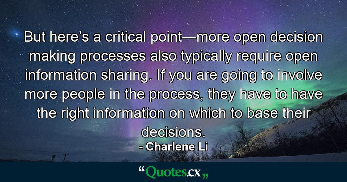 But here’s a critical point—more open decision making processes also typically require open information sharing. If you are going to involve more people in the process, they have to have the right information on which to base their decisions. - Quote by Charlene Li