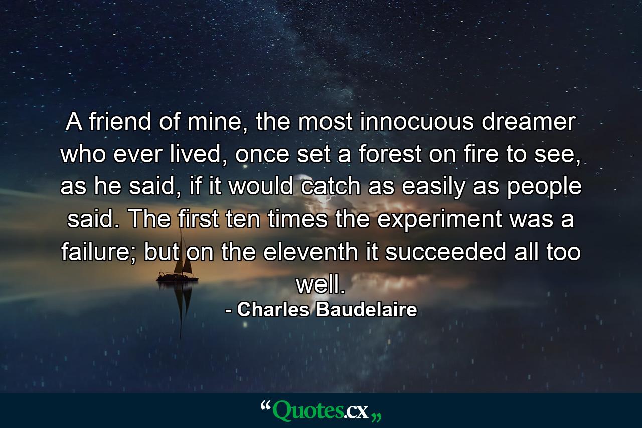 A friend of mine, the most innocuous dreamer who ever lived, once set a forest on fire to see, as he said, if it would catch as easily as people said. The first ten times the experiment was a failure; but on the eleventh it succeeded all too well. - Quote by Charles Baudelaire