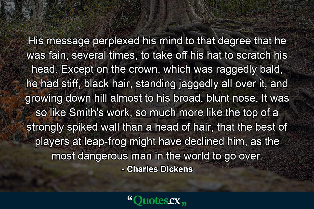 His message perplexed his mind to that degree that he was fain, several times, to take off his hat to scratch his head. Except on the crown, which was raggedly bald, he had stiff, black hair, standing jaggedly all over it, and growing down hill almost to his broad, blunt nose. It was so like Smith's work, so much more like the top of a strongly spiked wall than a head of hair, that the best of players at leap-frog might have declined him, as the most dangerous man in the world to go over. - Quote by Charles Dickens