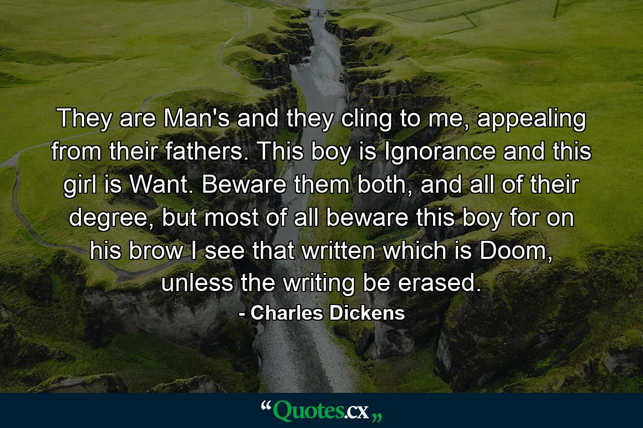 They are Man's and they cling to me, appealing from their fathers. This boy is Ignorance and this girl is Want. Beware them both, and all of their degree, but most of all beware this boy for on his brow I see that written which is Doom, unless the writing be erased. - Quote by Charles Dickens