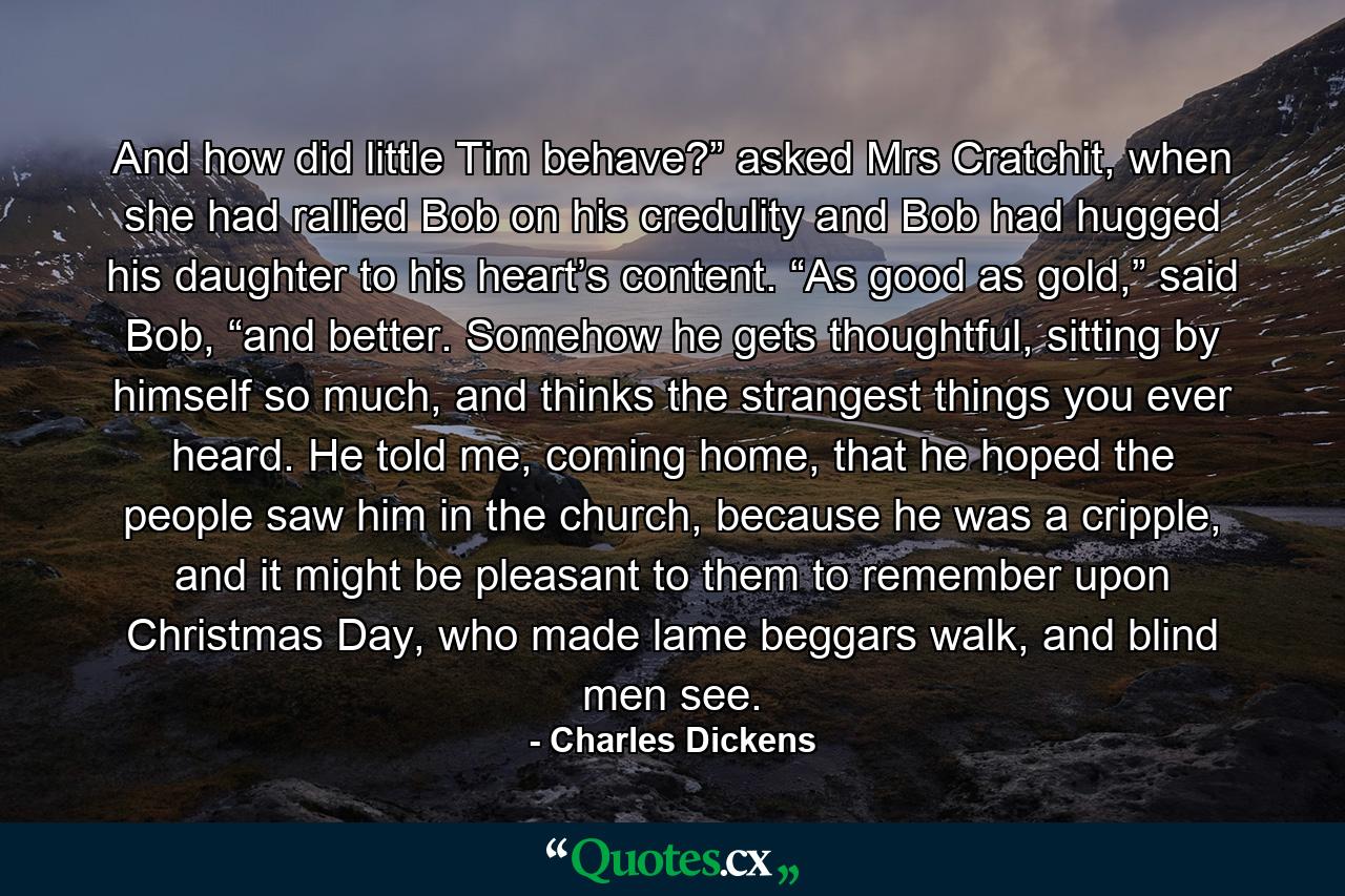 And how did little Tim behave?” asked Mrs Cratchit, when she had rallied Bob on his credulity and Bob had hugged his daughter to his heart’s content. “As good as gold,” said Bob, “and better. Somehow he gets thoughtful, sitting by himself so much, and thinks the strangest things you ever heard. He told me, coming home, that he hoped the people saw him in the church, because he was a cripple, and it might be pleasant to them to remember upon Christmas Day, who made lame beggars walk, and blind men see. - Quote by Charles Dickens