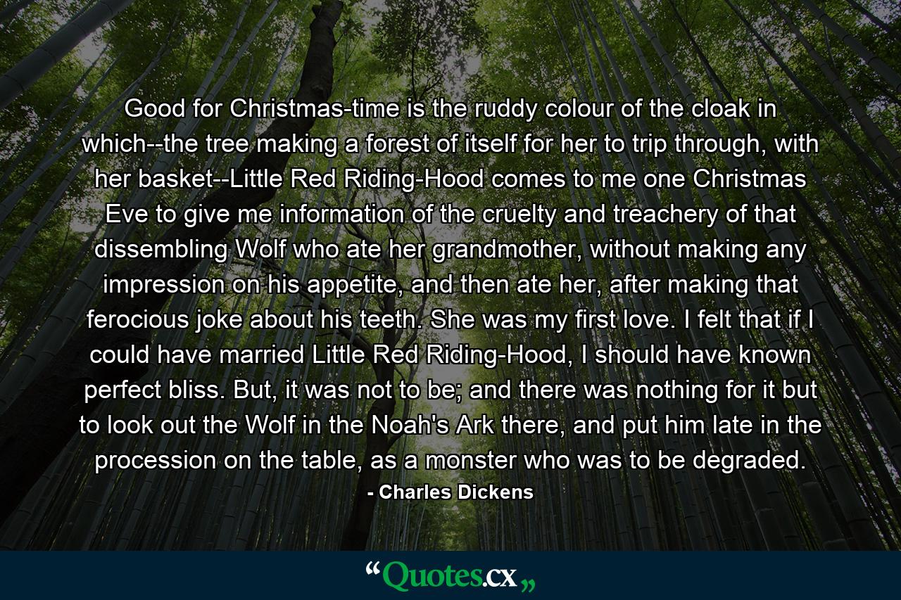 Good for Christmas-time is the ruddy colour of the cloak in which--the tree making a forest of itself for her to trip through, with her basket--Little Red Riding-Hood comes to me one Christmas Eve to give me information of the cruelty and treachery of that dissembling Wolf who ate her grandmother, without making any impression on his appetite, and then ate her, after making that ferocious joke about his teeth. She was my first love. I felt that if I could have married Little Red Riding-Hood, I should have known perfect bliss. But, it was not to be; and there was nothing for it but to look out the Wolf in the Noah's Ark there, and put him late in the procession on the table, as a monster who was to be degraded. - Quote by Charles Dickens