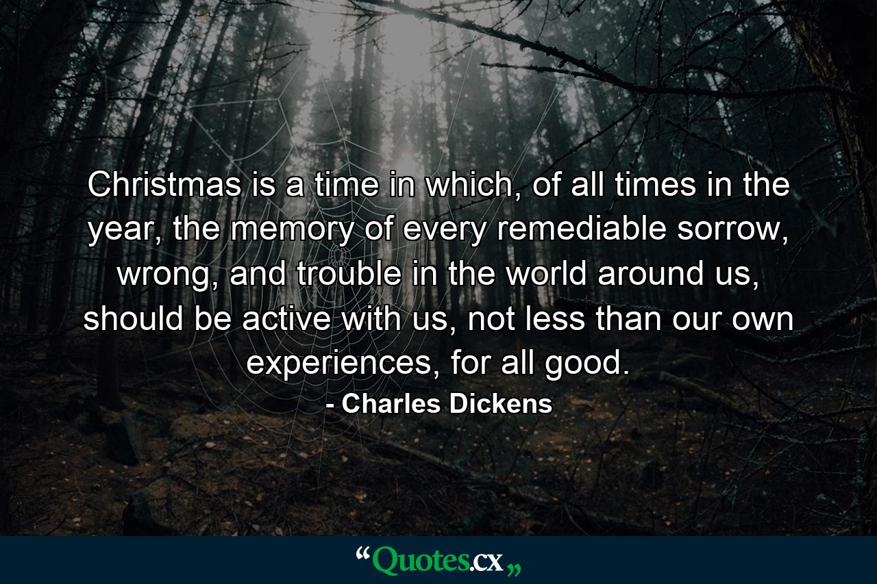 Christmas is a time in which, of all times in the year, the memory of every remediable sorrow, wrong, and trouble in the world around us, should be active with us, not less than our own experiences, for all good. - Quote by Charles Dickens