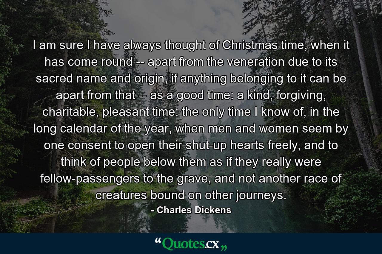 I am sure I have always thought of Christmas time, when it has come round -- apart from the veneration due to its sacred name and origin, if anything belonging to it can be apart from that -- as a good time: a kind, forgiving, charitable, pleasant time: the only time I know of, in the long calendar of the year, when men and women seem by one consent to open their shut-up hearts freely, and to think of people below them as if they really were fellow-passengers to the grave, and not another race of creatures bound on other journeys. - Quote by Charles Dickens