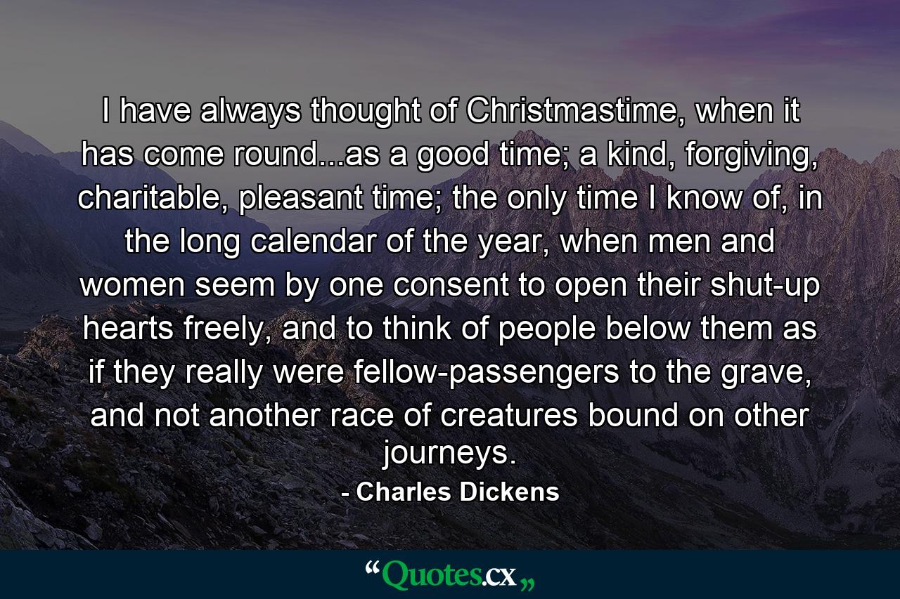 I have always thought of Christmastime, when it has come round...as a good time; a kind, forgiving, charitable, pleasant time; the only time I know of, in the long calendar of the year, when men and women seem by one consent to open their shut-up hearts freely, and to think of people below them as if they really were fellow-passengers to the grave, and not another race of creatures bound on other journeys. - Quote by Charles Dickens